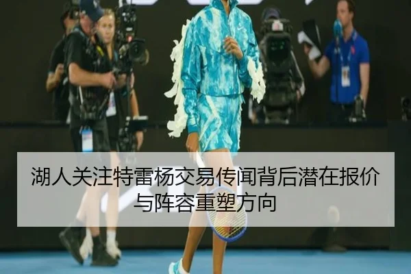 湖人关注特雷杨交易传闻背后潜在报价与阵容重塑方向