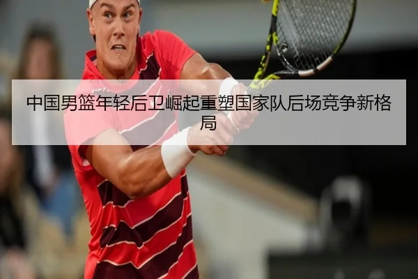 中国男篮年轻后卫崛起重塑国家队后场竞争新格局