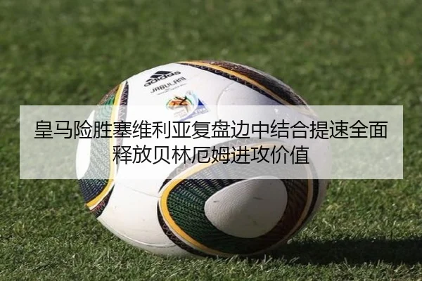 皇马险胜塞维利亚复盘边中结合提速全面释放贝林厄姆进攻价值