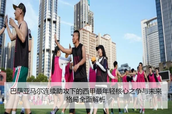 巴萨亚马尔连续助攻下的西甲最年轻核心之争与未来格局全面解析