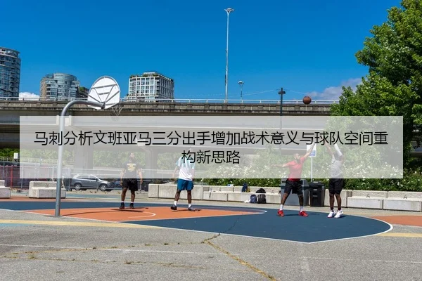 马刺分析文班亚马三分出手增加战术意义与球队空间重构新思路