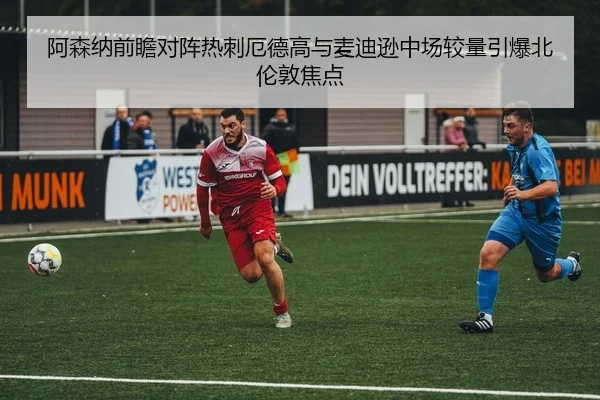 阿森纳前瞻对阵热刺厄德高与麦迪逊中场较量引爆北伦敦焦点