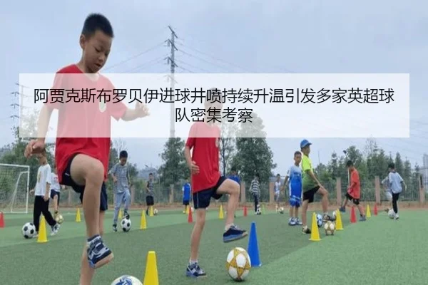阿贾克斯布罗贝伊进球井喷持续升温引发多家英超球队密集考察
