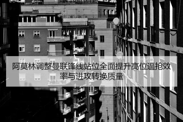阿莫林调整曼联锋线站位全面提升高位逼抢效率与进攻转换质量